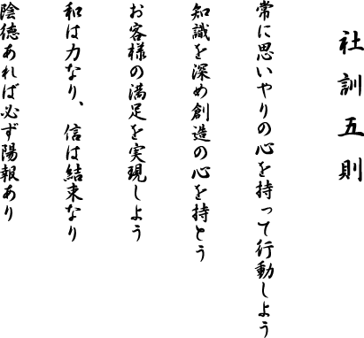 社訓五則
常に思いやりの心を持って行動しよう
知識を深め創造の心を持とう
お客様の満足を実現しよう
和は力なり、信は結束なり
陰徳あれば必ず陽報あり